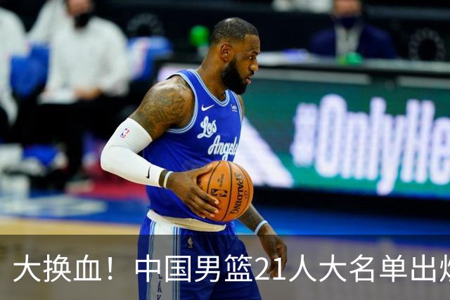 大换血！中国男篮21人大名单出炉，五王牌落选，郭士强最新发声